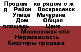 Продам 1 кв рядом с ж/д › Район ­ Воскресенск › Улица ­ Мичурина › Дом ­ 5 › Общая площадь ­ 32 › Цена ­ 1 150 000 - Московская обл. Недвижимость » Квартиры продажа   